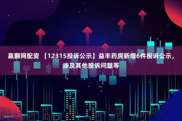 赢翻网配资 【12315投诉公示】益丰药房新增6件投诉公示，涉及其他投诉问题等