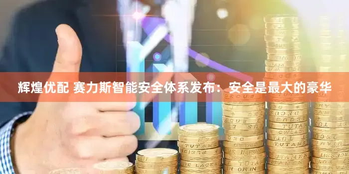 辉煌优配 赛力斯智能安全体系发布：安全是最大的豪华