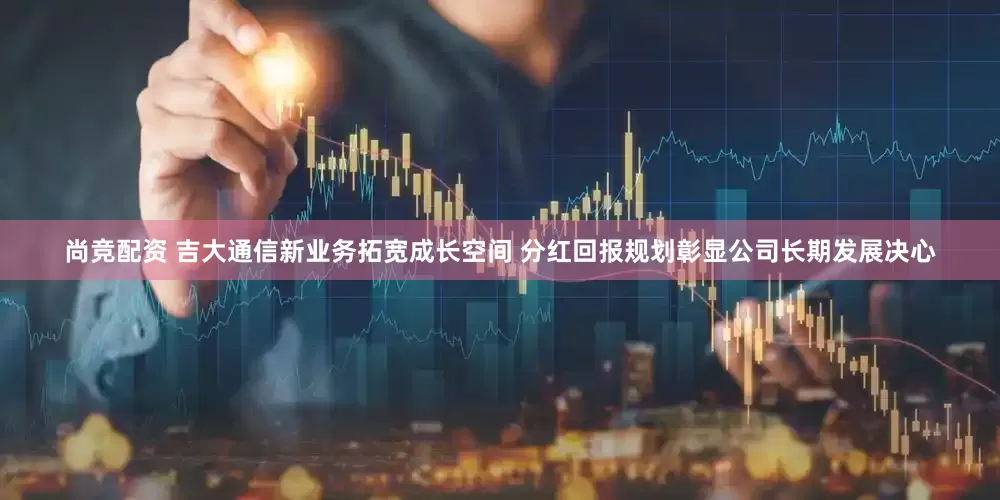 尚竞配资 吉大通信新业务拓宽成长空间 分红回报规划彰显公司长期发展决心