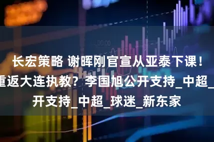 长宏策略 谢晖刚官宣从亚泰下课！就要二进宫重返大连执教？李国旭公开支持_中超_球迷_新东家