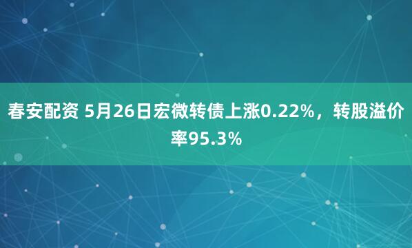 春安配资 5月26日宏微转债上涨0.22%，转股溢价率95.3%
