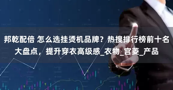 邦乾配倍 怎么选挂烫机品牌？热搜排行榜前十名大盘点，提升穿衣高级感_衣物_宫菱_产品