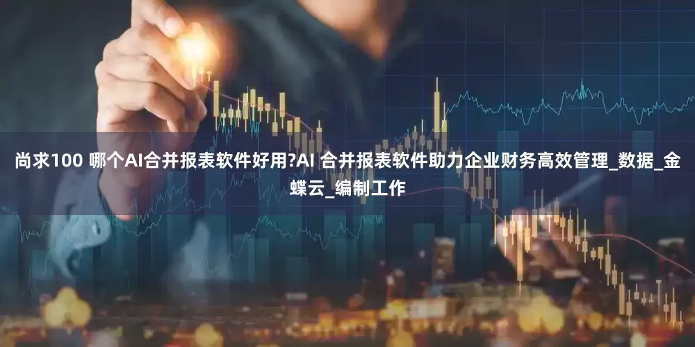 尚求100 哪个AI合并报表软件好用?AI 合并报表软件助力企业财务高效管理_数据_金蝶云_编制工作