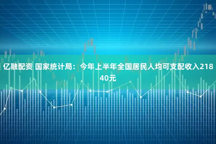 亿融配资 国家统计局：今年上半年全国居民人均可支配收入21840元