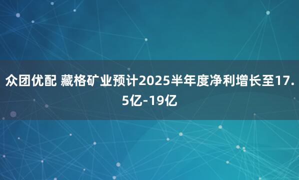 众团优配 藏格矿业预计2025半年度净利增长至17.5亿-19亿