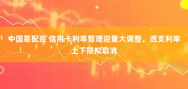 中国星配资 信用卡利率管理迎重大调整，透支利率上下限拟取消