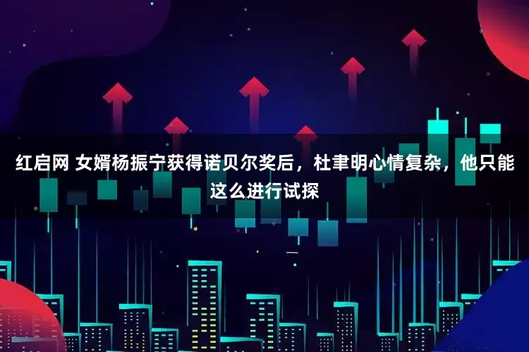 红启网 女婿杨振宁获得诺贝尔奖后，杜聿明心情复杂，他只能这么进行试探