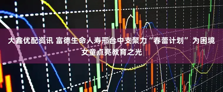 大鑫优配资讯 富德生命人寿邢台中支聚力“春蕾计划” 为困境女童点亮教育之光