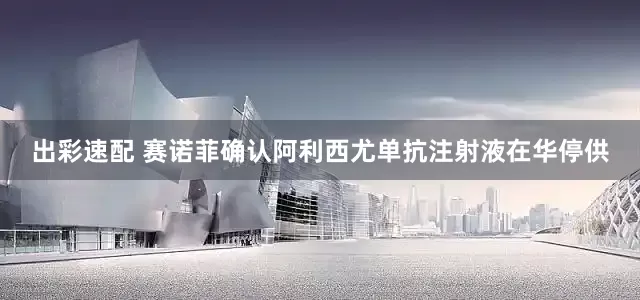 出彩速配 赛诺菲确认阿利西尤单抗注射液在华停供