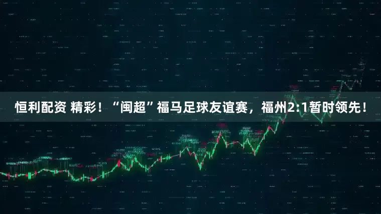 恒利配资 精彩！“闽超”福马足球友谊赛，福州2:1暂时领先！