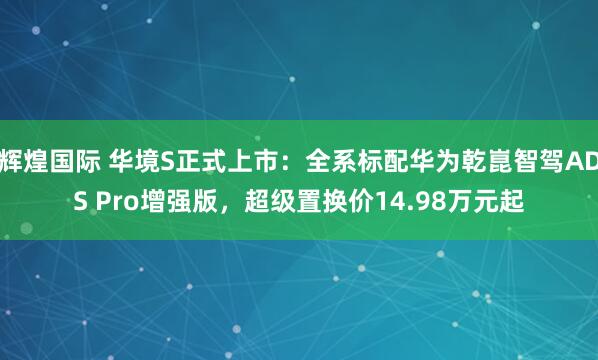 辉煌国际 华境S正式上市：全系标配华为乾崑智驾ADS Pro增强版，超级置换价14.98万元起